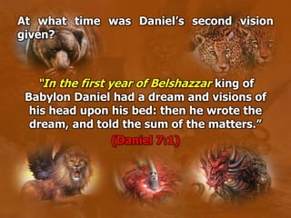At what time was Daniel’s second vision
given?
“In the first year of Belshazzar king of
Babylon Daniel had a dream and visions of
his head upon his bed: then he wrote the
dream, and told the sum of the matters.”
(Daniel 7:1)
 