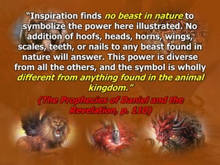 “Inspiration finds no beast in nature to
symbolize the power here illustrated. No
addition of hoofs, heads, horns, wings,
scales, teeth, or nails to any beast found in
nature will answer. This power is diverse
from all the others, and the symbol is wholly
different from anything found in the animal
kingdom.”
(The Prophecies of Daniel and the
Revelation, p. 110)
 