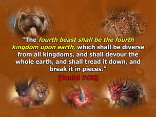 “The fourth beast shall be the fourth
kingdom upon earth, which shall be diverse
from all kingdoms, and shall devour the
whole earth, and shall tread it down, and
break it in pieces.”
(Daniel 7:23)
 