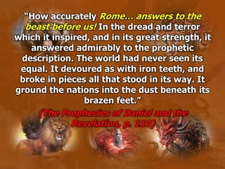 “How accurately Rome… answers to the
beast before us! In the dread and terror
which it inspired, and in its great strength, it
answered admirably to the prophetic
description. The world had never seen its
equal. It devoured as with iron teeth, and
broke in pieces all that stood in its way. It
ground the nations into the dust beneath its
brazen feet.”
(The Prophecies of Daniel and the
Revelation, p. 110)
 