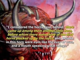 “I considered the horns, and, behold, there
came up among them another little horn,
before whom there were three of the first
horns plucked up by the roots: and, behold,
in this horn were eyes like the eyes of man,
and a mouth speaking great things.”
(Daniel 7:8).
 