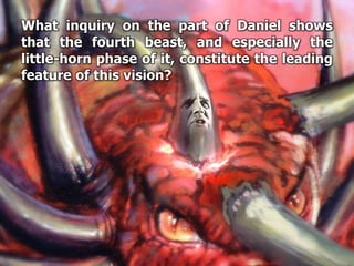 What inquiry on the part of Daniel shows
that the fourth beast, and especially the
little-horn phase of it, constitute the leading
feature of this vision?
 