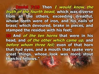 Daniel 7:19 Then I would know the
truth of the fourth beast, which was diverse
from all the others, exceeding dreadful,
whose teeth were of iron, and his nails of
brass; which devoured, brake in pieces, and
stamped the residue with his feet;
20 And of the ten horns that were in his
head, and of the other which came up, and
before whom three fell; even of that horn
that had eyes, and a mouth that spake very
great things, whose look was more stout
than his fellows.”
 