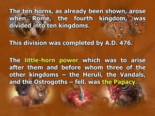 The ten horns, as already been shown, arose
when Rome, the fourth kingdom, was
divided into ten kingdoms.
This division was completed by A.D. 476.
The little-horn power which was to arise
after them and before whom three of the
other kingdoms – the Heruli, the Vandals,
and the Ostrogoths – fell, was the Papacy.
 
