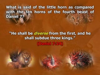 What is said of the little horn as compared
with the ten horns of the fourth beast of
Daniel 7?
“He shall be diverse from the first, and he
shall subdue three kings.”
(Daniel 7:24)
 