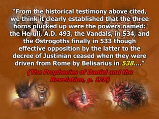 “From the historical testimony above cited,
we think it clearly established that the three
horns plucked up were the powers named:
the Heruli, A.D. 493, the Vandals, in 534, and
the Ostrogoths finally in 533 though
effective opposition by the latter to the
decree of Justinian ceased when they were
driven from Rome by Belisarius in 538….”
(The Prophecies of Daniel and the
Revelation, p. 128)
 