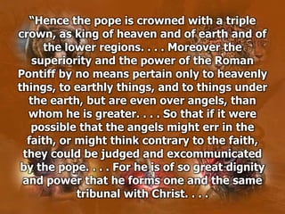 “Hence the pope is crowned with a triple
crown, as king of heaven and of earth and of
the lower regions. . . . Moreover the
superiority and the power of the Roman
Pontiff by no means pertain only to heavenly
things, to earthly things, and to things under
the earth, but are even over angels, than
whom he is greater. . . . So that if it were
possible that the angels might err in the
faith, or might think contrary to the faith,
they could be judged and excommunicated
by the pope. . . . For he is of so great dignity
and power that he forms one and the same
tribunal with Christ. . . .
 