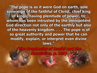 “The pope is as it were God on earth, sole
sovereign of the faithful of Christ, chief king
of kings, having plenitude of power, to
whom has been intrusted by the omnipotent
God direction not only of the earthly but also
of the heavenly kingdom. . . . The pope is of
so great authority and power that he can
modify, explain, or interpret even divine
laws.”
(The Prophecies of Daniel and the
Revelation, p. 129)
 