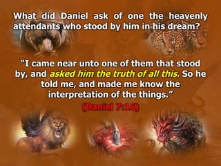 What did Daniel ask of one the heavenly
attendants who stood by him in his dream?
“I came near unto one of them that stood
by, and asked him the truth of all this. So he
told me, and made me know the
interpretation of the things.”
(Daniel 7:16)
 