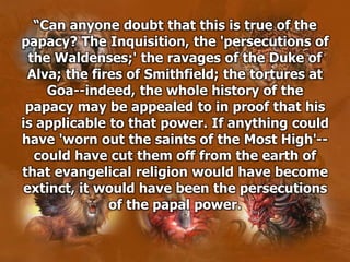 “Can anyone doubt that this is true of the
papacy? The Inquisition, the 'persecutions of
the Waldenses;' the ravages of the Duke of
Alva; the fires of Smithfield; the tortures at
Goa--indeed, the whole history of the
papacy may be appealed to in proof that his
is applicable to that power. If anything could
have 'worn out the saints of the Most High'--
could have cut them off from the earth of
that evangelical religion would have become
extinct, it would have been the persecutions
of the papal power.
 
