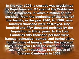 In the year 1208, a crusade was proclaimed
by Pope Innocent III against the Waldenses
and Albigenses, in which a million of men
perished. From the beginning of the order of
the Jesuits, in the year 1540, to 1580, nine
hundred thousand were destroyed. One
hundred and fifty thousand perished by the
Inquisition in thirty years. In the Low
Countries fifty thousand persons were
hanged, beheaded, burned, and buried alive,
for the crime of heresy, within the space of
thirty-eight years from the edict of Charles V
against the Protestants, to the peace of
Chateau Cambreses in 1559.
 