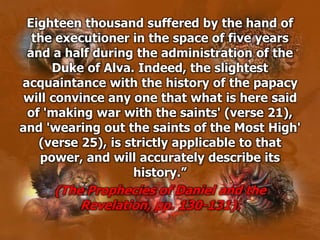 Eighteen thousand suffered by the hand of
the executioner in the space of five years
and a half during the administration of the
Duke of Alva. Indeed, the slightest
acquaintance with the history of the papacy
will convince any one that what is here said
of 'making war with the saints' (verse 21),
and 'wearing out the saints of the Most High'
(verse 25), is strictly applicable to that
power, and will accurately describe its
history.”
(The Prophecies of Daniel and the
Revelation, pp. 130-131).
 