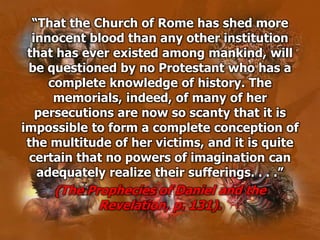 “That the Church of Rome has shed more
innocent blood than any other institution
that has ever existed among mankind, will
be questioned by no Protestant who has a
complete knowledge of history. The
memorials, indeed, of many of her
persecutions are now so scanty that it is
impossible to form a complete conception of
the multitude of her victims, and it is quite
certain that no powers of imagination can
adequately realize their sufferings. . . .”
(The Prophecies of Daniel and the
Revelation, p. 131).
 