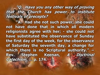 “Q. Have you any other way of proving
that the Church has power to institute
festivals of precepts?
“A. Had she not such power, she could
not have done that in which all modern
religionists agree with her; - she could not
have substituted the observance of Sunday
the first day of the week, for the observance
of Saturday the seventh day, a change for
which there is no Scriptural authority.” –
Rev. Stephen Keenan, A Doctrinal
Catechism, … p. 174.
 