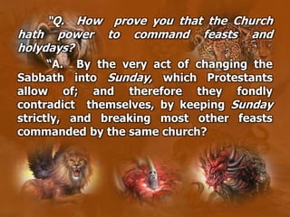 “Q. How prove you that the Church
hath power to command feasts and
holydays?
“A. By the very act of changing the
Sabbath into Sunday, which Protestants
allow of; and therefore they fondly
contradict themselves, by keeping Sunday
strictly, and breaking most other feasts
commanded by the same church?
 