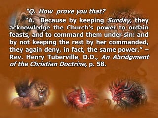 “Q. How prove you that?
“A. Because by keeping Sunday, they
acknowledge the Church’s power to ordain
feasts, and to command them under sin: and
by not keeping the rest by her commanded,
they again deny, in fact, the same power.” –
Rev. Henry Tuberville, D.D., An Abridgment
of the Christian Doctrine, p. 58.
 