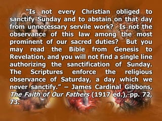 “Is not every Christian obliged to
sanctify Sunday and to abstain on that day
from unnecessary servile work? Is not the
observance of this law among the most
prominent of our sacred duties? But you
may read the Bible from Genesis to
Revelation, and you will not find a single line
authorizing the sanctification of Sunday.
The Scriptures enforce the religious
observance of Saturday, a day which we
never sanctify.” – James Cardinal Gibbons,
The Faith of Our Fathers (1917 ed.), pp. 72,
73.
 