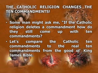THE CATHOLIC RELIGION CHANGES THE
TEN COMMANDMENTS!
• Some man might ask me, “If the Catholic
religion deletes a commandment how do
they still come up with ten
commandments?
• Let’s compare the Catholic ten
commandments to the real ten
commandments from the good ol' King
James Bible.
 