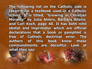 • The following list on the Catholic side is
taken from a textbook used in a Catholic
school. It is titled, “Growing in Christian
Morality” by Julia Ahlers, Barbara Allaire,
and Carl Koch, page 40. It has both nihil
obstat and imprimatur which are official
declarations that a book or pamphlet is
free of Catholic doctrinal error. The
authors of this book know these
commandments are deceitful. Look at
what they say:
 