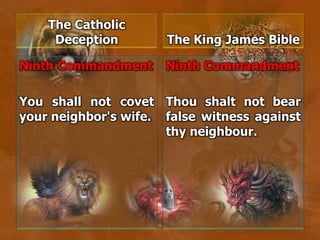 The Catholic
Deception
Ninth Commandment
You shall not covet
your neighbor's wife.
The King James Bible
Ninth Commandment
Thou shalt not bear
false witness against
thy neighbour.
 