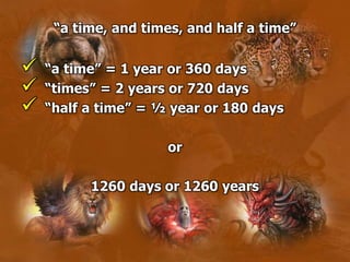  “a time” = 1 year or 360 days
 “times” = 2 years or 720 days
 “half a time” = ½ year or 180 days
or
1260 days or 1260 years
“a time, and times, and half a time”
 