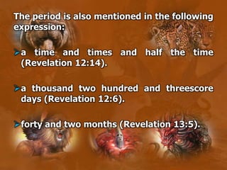 The period is also mentioned in the following
expression:
a time and times and half the time
(Revelation 12:14).
a thousand two hundred and threescore
days (Revelation 12:6).
forty and two months (Revelation 13:5).
 