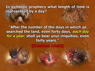 In symbolic prophecy what length of time is
represented by a day?
“After the number of the days in which ye
searched the land, even forty days, each day
for a year, shall ye bear your iniquities, even
forty years.”
(Numbers 14:34)
 