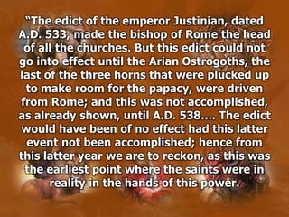 “The edict of the emperor Justinian, dated
A.D. 533, made the bishop of Rome the head
of all the churches. But this edict could not
go into effect until the Arian Ostrogoths, the
last of the three horns that were plucked up
to make room for the papacy, were driven
from Rome; and this was not accomplished,
as already shown, until A.D. 538…. The edict
would have been of no effect had this latter
event not been accomplished; hence from
this latter year we are to reckon, as this was
the earliest point where the saints were in
reality in the hands of this power.
 