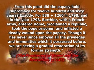 From this point did the papacy hold
supremacy for twelve hundred and sixty
years? Exactly. For 538 + 1260 = 1798; and
in the year 1798, Berthier, with a French
army, entered Rome, proclaimed a republic,
took the pope prisoner, and inflicted a
deadly wound upon the papacy. Though it
has never since enjoyed all the privileges
and immunities which it possessed before,
we are seeing a gradual restoration of its
former strength.”
(The Prophecies of Daniel and the
Revelation, p. 145).
 