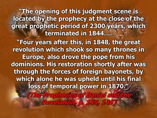 “The opening of this judgment scene is
located by the prophecy at the close of the
great prophetic period of 2300 years, which
terminated in 1844….
“Four years after this, in 1848, the great
revolution which shook so many thrones in
Europe, also drove the pope from his
dominions. His restoration shortly after was
through the forces of foreign bayonets, by
which alone he was upheld until his final
loss of temporal power in 1870.”
(The Prophecies of Daniel and the
Revelation, p. 145, 146)
 