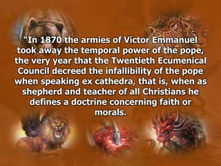 “In 1870 the armies of Victor Emmanuel
took away the temporal power of the pope,
the very year that the Twentieth Ecumenical
Council decreed the infallibility of the pope
when speaking ex cathedra, that is, when as
shepherd and teacher of all Christians he
defines a doctrine concerning faith or
morals.
 