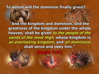 To whom will the dominion finally given?
“And the kingdom and dominion, and the
greatness of the kingdom under the whole
heaven, shall be given to the people of the
saints of the most High, whose kingdom is
an everlasting kingdom, and all dominions
shall serve and obey him.”
(Daniel 7:27)
 