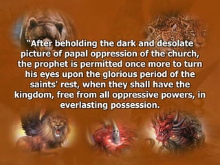 “After beholding the dark and desolate
picture of papal oppression of the church,
the prophet is permitted once more to turn
his eyes upon the glorious period of the
saints' rest, when they shall have the
kingdom, free from all oppressive powers, in
everlasting possession.
 