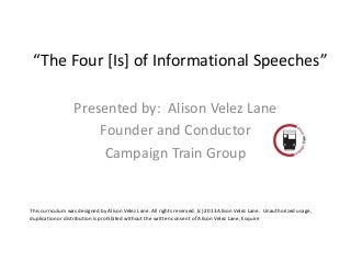 “The Four [Is] of Informational Speeches”

                  Presented by: Alison Velez Lane
                      Founder and Conductor
                       Campaign Train Group


This curriculum was designed by Alison Velez Lane. All rights reserved. (c) 2013 Alison Velez Lane. Unauthorized usage,
duplication or distribution is prohibited without the written consent of Alison Velez Lane, Esquire
 