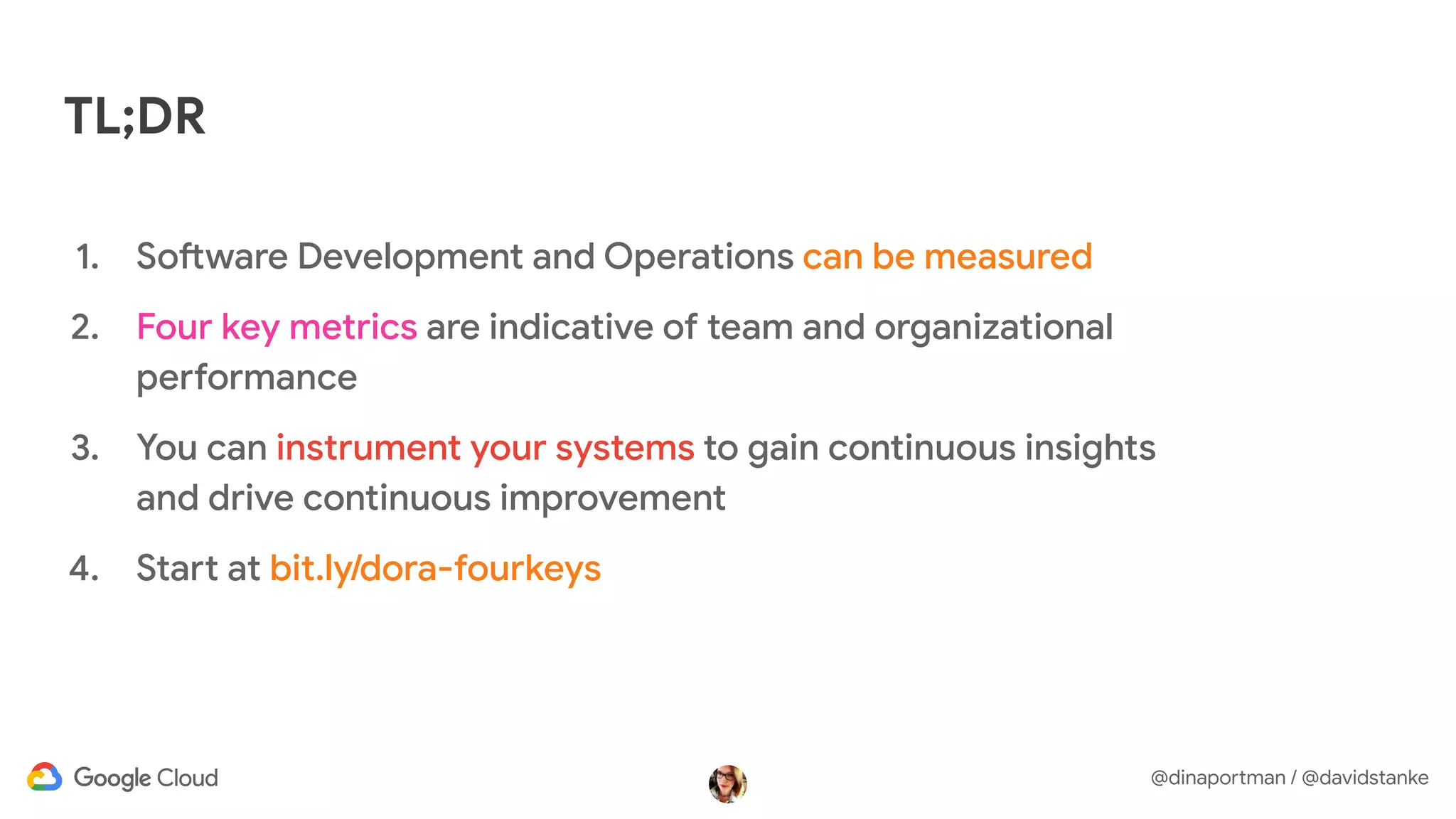 @dinaportman / @davidstanke
TL;DR
1. Software Development and Operations can be measured
2. Four key metrics are indicative of team and organizational
performance
3. You can instrument your systems to gain continuous insights
and drive continuous improvement
4. Start at bit.ly/dora-fourkeys
 