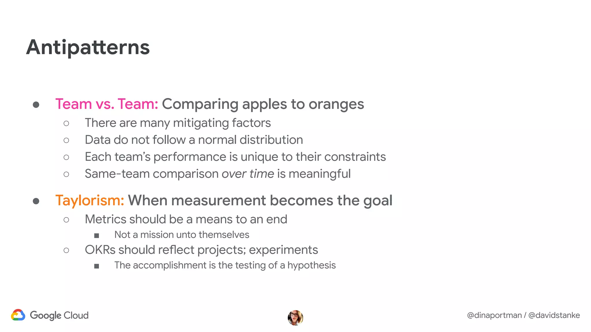 @dinaportman / @davidstanke
Antipatterns
● Team vs. Team: Comparing apples to oranges
○ There are many mitigating factors
○ Data do not follow a normal distribution
○ Each team’s performance is unique to their constraints
○ Same-team comparison over time is meaningful
● Taylorism: When measurement becomes the goal
○ Metrics should be a means to an end
■ Not a mission unto themselves
○ OKRs should reflect projects; experiments
■ The accomplishment is the testing of a hypothesis
 