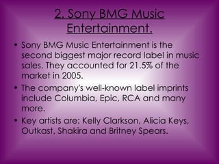 2. Sony BMG Music Entertainment. Sony BMG Music Entertainment is the second biggest major record label in music sales. They accounted for 21.5% of the market in 2005.  The company's well-known label imprints include Columbia, Epic, RCA and many more. Key artists are: Kelly Clarkson, Alicia Keys, Outkast, Shakira and Britney Spears. 