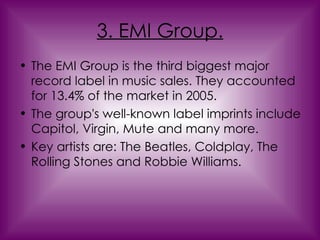 3. EMI Group. The EMI Group is the third biggest major record label in music sales. They accounted for 13.4% of the market in 2005.  The group's well-known label imprints include Capitol, Virgin, Mute and many more. Key artists are: The Beatles, Coldplay, The Rolling Stones and Robbie Williams. 