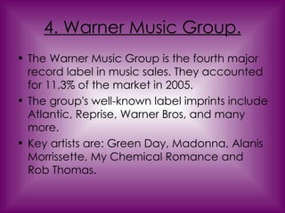 4. Warner Music Group. The Warner Music Group is the fourth major record label in music sales. They accounted for 11.3% of the market in 2005.  The group's well-known label imprints include Atlantic, Reprise, Warner Bros, and many more. Key artists are: Green Day, Madonna, Alanis Morrissette, My Chemical Romance and Rob Thomas. 