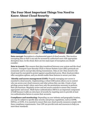 The Four Most Important Things You Need to
Know About Cloud Security
Data encrypt: Encryption is a fundamental aspect of cloud security. This involves
encrypting data so that it can only be accessed by authorized users with appropriate
decryption keys. In the cloud, there are two main types of encryption you should
consider:
Data in transit: This ensures that data transferred between your system and the cloud
is secure. Transport Layer Security (TLS) or Secure Sockets Layer (SSL) protocols are
commonly used to encrypt data during transmission. Data at rest: Data stored in the
cloud must be encrypted to protect against unauthorized access. Most cloud providers
offer encryption options, and you should enable these features to secure your data.
Identity and access management (IAM): Properly managing user access is
essential to cloud security. Implementing a robust IAM system allows you to control
who can access your cloud resources and what actions they can take. Create a least
privilege access model, where users have only the permissions necessary to perform
their job functions. Regularly review and test access controls to ensure they remain
appropriate and secure. Multi-factor authentication (MFA) is an important component
of IAM because it adds an extra layer of security by requiring users to provide at least
two authentication factors to access their accounts.
Compliance and monitoring: Depending on your industry and geographic location,
you may be subject to specific data security and privacy regulations, such as GDPR,
HIPAA, or CCPA. It is essential to ensure that your cloud security measures comply with
these compliance requirements. Your CSP can provide tools and resources to help you
meet these standards.
 