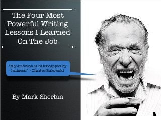 The Four Most
Powerful Writing
Lessons I Learned
On The Job
By Mark Sherbin
“My ambition is handicapped by
laziness.” - Charles Bukowski
 