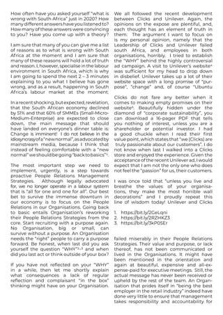 How often have you asked yourself “what is
wrong with South Africa” just in 2020? How
manydifferentanswershaveyoulistenedto?
How many of these answers were convincing
to you? Have you come up with a theory?
I am sure that many of you can give me a list
of reasons as to what is wrong with South
Africa at the moment and I am sure that
many of these reasons will hold a lot of truth
and reason. I, however, specialise in the labour
environment in South Africa, which is why
I am going to spend the next 2 – 3 minutes
explaining to you what I believe has gone
wrong, and as a result, happening in South
Africa’s labour market at the moment.
Inarecentshocking,butexpected,revelation,
that the South African economy declined
by 51% and that 60% of SMMEs (Small-Micro-
Medium-Enterprise) are expected to close
down, the main message that should
have landed on everyone’s dinner table is:
Change is imminent! I do not believe in the
idiosyncrasyofa“newnormal”,asadvocatedby
mainstream media, because I think that
instead of feeling comfortable with a “new
normal”weshouldbegoing“backtobasics”1.
The most important step we need to
implement, urgently, is a step towards
proactive People Relations Management
Strategies. Although legally advocated
for, we no longer operate in a labour system
that is “all for one and one for all”. Our best
bet to survive the immense downturn in
our economy is to focus on the People
Relations in our Organisations. Going back
to basic entails Organisation’s reworking
their People Relations Strategies from the
core. Start recruiting with a purpose again.
No Organisation, big or small, can
survive without a purpose. An Organisation
needs the “right” people to carry a purpose
forward. Be honest, when last did you ask
yourself the question “WHY”2-3 and when
did you last act or think outside of your box?
If you have not reflected on your “WHY”
in a while, then let me shortly explain
what consequences a lack of regular
reflection and complaisant “in the box”
thinking might have on your Organisation.
We all followed the recent development
between Clicks and Unilever. Again, the
opinions on the expose are plentiful, and,
each thought has an element of truth in
them. The argument I want to focus on
is my personal opinion, namely that the
Leadership of Clicks and Unilever failed
south Africa, and employees in both
organisations, horribly. I tried to establish
the “WHY” behind the highly controversial
ad campaign. A visit to Unilever’s website4
was sufficient for my head to drop down
in disbelief. Unilever takes up a lot of their
website space with a long promise of “pur-
pose”, “change” and, of course “Ubuntu
Clicks do not fare any better when it
comes to making empty promises on their
website5. Beautifully hidden under the
diamond of “corporate sustainability”, you
can download a 16-pager PDF that tells
you nothing of interest, unless you are a
shareholder or potential investor. I had
a good chuckle when I read their first
value point, which states that “we (Clicks) are
truly passionate about our customers”. I do
not know when last I walked into a Clicks
store and enjoyed the experience. Given the
acceptance of the recent Unilever ad, I would
expect that I am not the only one who does
not feel the “passion” for us, their customers.
I was once told that “unless you live and
breathe the values of your organisa-
tions, they make the most horrible wall
decorations” and I proudly repeat this
line of wisdom today! Unilever and Clicks
1.	 https://bit.ly/2GeLqni
2.	 https://bit.ly/2RZHKZ3
3.	 https://bit.ly/3kP05Er
failed miserably in their People Relations
Strategies. Their value and purpose, or lack
thereof, has not been communicated or
lived in the Organisations. It might have
been mentioned in the orientation and
again at beautiful, expensive and all-ex-
pense-paid for executive meetings. Still, the
actual message has never been received or
upheld by the rest of the team. An Organ-
isation that prides itself in “being the best
employer in the retail industry” indeed have
done very little to ensure that management
takes responsibility and accountability for
 