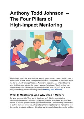 Anthony Todd Johnson –
The Four Pillars of
High-Impact Mentoring
Mentoring is one of the most effective ways to grow people’s careers. But it’s hard to
know where to start. When it comes to mentorship. It’s important to remember that a
mentor is not only an expert teacher. A mentor is also someone who will listen to
you. And help you navigate the choppy waters of adulthood. They’ll lend an ear.
They’ll help you find new ways to challenge yourself. This insightful article on the
four pillars of high-impact mentoring is from Anthony Todd Johnson.
What Is Mentorship And Why Does It Matter?
So what is mentorship? And why is it so important? Well, mentorship is a
relationship between a mentor and a mentee. A mentor is someone who has been
trained to provide guidance and support to the mentee. The mentorship relationship
is built on trust and openness, Which allows the mentee to express themselves and
the mentor to provide guidance. It is a two-way process between the mentor and the
 