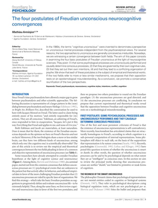 Review Article
                                                                                                                              published: 20 June 2011
                                                                                                                       doi: 10.3389/fpsyg.2011.00125



The four postulates of Freudian unconscious neurocognitive
convergences
Mathieu Arminjon1,2*
	 Service de Psychiatrie de l’Enfant et de l’ dolescent, Hôpitaux Universitaires de Genève, Genève, Switzerland
1
                                            A
	 Agalma Foundation, Genève, Switzerland
2




Edited by:                                In the 1980s, the terms “cognitive unconscious” were invented to denominate a perspective
Perrine Marie Ruby, Insitut National de
                                          on unconscious mental processes independent from the psychoanalytical views. For several
Santé et de la Recherche Médicale,
France                                    reasons, the two approaches to unconscious are generally conceived as irreducible. Nowadays,
Reviewed by:                              we are witnessing a certain convergence between both fields. The aim of this paper consists
Georg Northoff, University of Ottawa,     in examining the four basic postulates of Freudian unconscious at the light of neurocognitive
Canada                                    sciences. They posit: (1) that some psychological processes are unconsciously performed and
Harold Mouras, Université de Picardie
                                          causally determine conscious processes, (2) that they are governed by their own cognitive rules,
Jules Verne, France
                                          (3) that they set out their own intentions, (4) and that they lead to a conflicting organization of
*Correspondence:
Mathieu Arminjon, Agalma Foundation       psyche. We show that each of these postulates is the subject of empirical and theoretical works.
18, rue Adrien-Lachenal, CH-1207,         If the two fields refer to more or less similar mechanisms, we propose that their opposition
Genève, Switzerland.                      rests on an epistemological misunderstanding. As a conclusion, we promote a conservative
e-mail: mathieu.arminjon@agalma.ch
                                          reunification of the two perspectives.
                                          Keywords: Freud, psychoanalysis, neuroscience, cognitive styles, intentions, conflict, cognition



Introduction                                                                          then we propose two others postulates to round out the Freudian
Since Freud’s time psychoanalysts have allowed a major gap to grow                    paradigm: (3) the unconscious processes are goal directed; and
between psychoanalysis and other scientific approaches. The fol-                      (4) the unconscious processes are conflicting. In conclusion we
lowing discussion is representative of a larger pattern in the (non)                  propose that current experimental and theoretical works reveal
dialog between psychoanalysis and neuro-biology: Edelman (1992),                      that the opposition between Freudian and cognitive unconscious
in Bright Air, Brilliant Fire, described the conversation he used to                  rests on a methodological misunderstanding.
have with Jacques Monod on Freud. The latter used to claim being
entirely aware of his motives: “and entirely responsible for [its]                    First postulate: some psychological processes are
actions. They are all conscious.” Edelman, an admiring of Freud’s,                    unconsciously performed and they causally
once responded to him in exasperation, “Jacques, let’s put it this                    determine conscious processes
way. Everything that Freud said applies to me, and none of it to you.”                One of the first and most persistent criticisms of Freud is that
    Both Edelman and Jacob are materialists, at least naturalists.                    the existence of unconscious representations is self-contradictory.
Does it mean that for them, the existence of the Freudian uncon-                      More recently, functionalism has articulated claims that are struc-
scious depends on the opinion we have on Freud’s theories and not                     turally homologous to Freud’s, according to which cognition is a
on facts? Moreover, if the two biologists share a more or less similar                sub-personal computation of internal representations. Some phi-
brain, can they have two different kinds of unconscious; among                        losophers still object to such talk, on the basis of the supposition
which only one (the cognitive one) is scientifically observable? The                  that representation is by nature conscious (Searle, 1992). Recently,
aim of this article is to review out the empirical and theoretical                    psychologists (Greenwald, 1992; Loftus and Klinger, 1992) have
convergences between the two fields pleading in favor of a common                     posed this question in terms of whether the unconscious is smart
and objective representation of unconscious processes (see Table 1).                  or dumb. In other words, the question of whether unconscious
    Some researchers have already attempted to consider Freudian                      processes can be said to be psychological depends on what extent
hypotheses at the light of cognitive science and neuroscience                         they are as “intelligent” as conscious ones. In this section we aim
(Figure 1). Among them, Shevrin and Dickman (1980), in a seminal                      to review the principal works showing that unconscious pro-
paper, started out from the common consensus that defines uncon-                      cesses are neither “dumb,” nor limited to primitive or weak forms
scious processes are (1) psychological events that are unknown to                     of cognition.
the patient but that actively affect its behavior, and adduced empiri-
cal data in favor of the more challenging Freudian postulate that (2)                 The richness of the smart unconscious
unconscious processes are ruled by specific laws of organization. We                  The philosopher Dennett claims that psychological representations
find this strategy – which take the basic Freudian postulates as sug-                 are not mental entities coded in cognitive or biological systems
gestions to progressively define and evaluate unconscious life – to be                (Dennett, 1987). They refer to psychological descriptions cuing
extremely helpful. Thus, along the same lines, we first review cogni-                 biological regulation traits, which are not psychological per se.
tive and neuroscience data in favor of the first two postulates, and
                                                        ­                             Shevrin and Dickman (1980) bites the bullet and proposes that:


www.frontiersin.org	                                                                                                       June 2011  |  Volume 2  |  Article 125  |  1
 