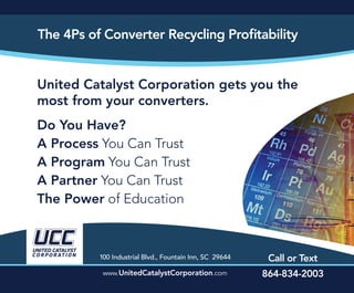 United Catalyst Corporation gets you the
most from your converters.
Do You Have?
A Process You Can Trust
A Program You Can Trust
A Partner You Can Trust
The Power of Education
100 Industrial Blvd., Fountain Inn, SC 29644
UNITED CATALYST
CO R P O R AT I O N
Call or Text
www.UnitedCatalystCorporation.com 864-834-2003
The 4Ps of Converter Recycling Profitability
 