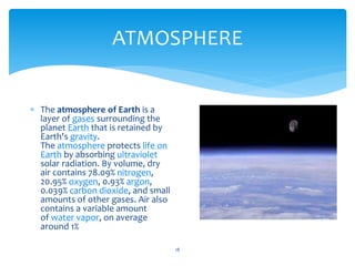 ATMOSPHERE
18
 The atmosphere of Earth is a
layer of gases surrounding the
planet Earth that is retained by
Earth's gravity.
The atmosphere protects life on
Earth by absorbing ultraviolet
solar radiation. By volume, dry
air contains 78.09% nitrogen,
20.95% oxygen, 0.93% argon,
0.039% carbon dioxide, and small
amounts of other gases. Air also
contains a variable amount
of water vapor, on average
around 1%
 