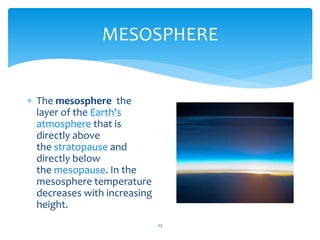MESOSPHERE
22
 The mesosphere the
layer of the Earth's
atmosphere that is
directly above
the stratopause and
directly below
the mesopause. In the
mesosphere temperature
decreases with increasing
height.
 