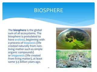 BIOSPHERE
26
The biosphere is the global
sum of all ecosystems. The
biosphere is postulated to
have evolved, beginning with
a process of biopoesis (life
created naturally from non-
living matter such as simple
organic compounds)
or biogenesis (life created
from living matter), at least
some 3.5 billion years ago.
 