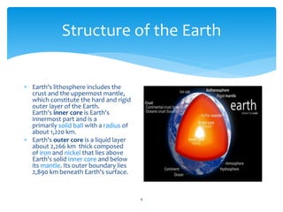 Structure of the Earth
4
 Earth's lithosphere includes the
crust and the uppermost mantle,
which constitute the hard and rigid
outer layer of the Earth.
Earth's inner core is Earth's
innermost part and is a
primarily solid ball with a radius of
about 1,220 km.
 Earth's outer core is a liquid layer
about 2,266 km thick composed
of iron and nickel that lies above
Earth's solid inner core and below
its mantle. Its outer boundary lies
2,890 km beneath Earth's surface.
 