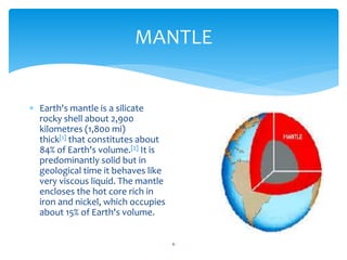 MANTLE
6
 Earth's mantle is a silicate
rocky shell about 2,900
kilometres (1,800 mi)
thick[1] that constitutes about
84% of Earth's volume.[2] It is
predominantly solid but in
geological time it behaves like
very viscous liquid. The mantle
encloses the hot core rich in
iron and nickel, which occupies
about 15% of Earth's volume.
 